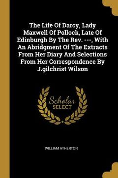 portada The Life Of Darcy, Lady Maxwell Of Pollock, Late Of Edinburgh By The Rev. ---, With An Abridgment Of The Extracts From Her Diary And Selections From H (en Inglés)