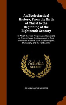portada An Ecclesiastical History, From the Birth of Christ to the Beginning of the Eighteenth Century: In Which the Rise, Progress, and Variations of Church ... and Philosophy, and the Political His