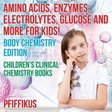 portada Amino Acids, Enzymes, Electrolytes, Glucose and More for Kids! Body Chemistry Edition - Children's Clinical Chemistry Books (en Inglés)