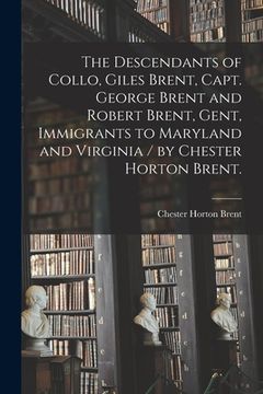 portada The Descendants of Collo, Giles Brent, Capt. George Brent and Robert Brent, Gent, Immigrants to Maryland and Virginia / by Chester Horton Brent. (en Inglés)