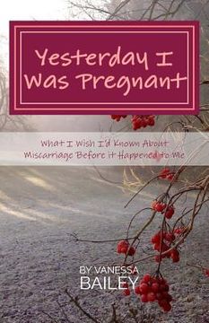 portada Yesterday I was Pregnant: What I Wish I'd Known About Miscarriage Before it Happened to Me. (en Inglés)
