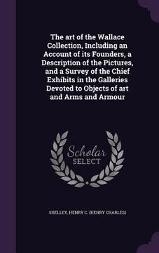 portada The art of the Wallace Collection, Including an Account of its Founders, a Description of the Pictures, and a Survey of the Chief Exhibits in the Gall (in English)