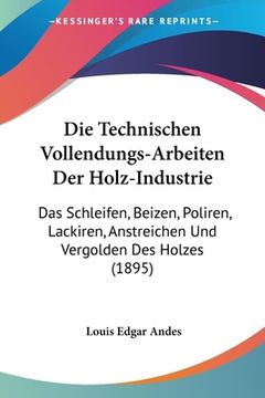 portada Die Technischen Vollendungs-Arbeiten Der Holz-Industrie: Das Schleifen, Beizen, Poliren, Lackiren, Anstreichen Und Vergolden Des Holzes (1895) (en Alemán)