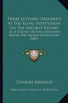 portada three lectures delivered at the royal institution on the ancient regime: as it existed on the continent before the french revolution (1867) (en Inglés)