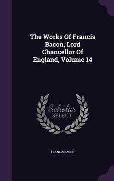 portada The Works Of Francis Bacon, Lord Chancellor Of England, Volume 14 (en Inglés)