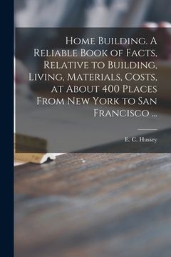 portada Home Building. A Reliable Book of Facts, Relative to Building, Living, Materials, Costs, at About 400 Places From New York to San Francisco ... (en Inglés)