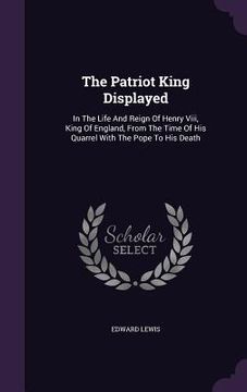 portada The Patriot King Displayed: In The Life And Reign Of Henry Viii, King Of England, From The Time Of His Quarrel With The Pope To His Death (en Inglés)