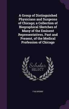 portada A Group of Distinguished Physicians and Surgeons of Chicago; a Collection of Biographical Sketches of Many of the Eminent Representatives, Past and Pr