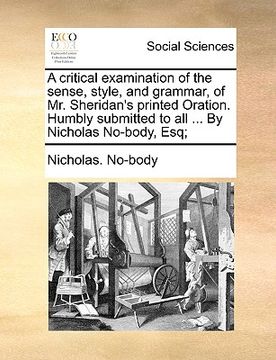 portada a critical examination of the sense, style, and grammar, of mr. sheridan's printed oration. humbly submitted to all ... by nicholas no-body, esq; (in English)