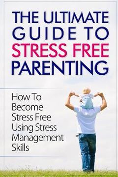 portada The Ultimate Guide To Stress Free Parenting: How To Become Stress Free Using Stress Management Skills (en Inglés)