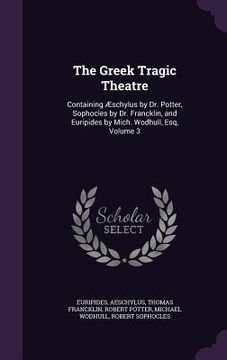 portada The Greek Tragic Theatre: Containing Æschylus by Dr. Potter, Sophocles by Dr. Francklin, and Euripides by Mich. Wodhull, Esq, Volume 3 (en Inglés)