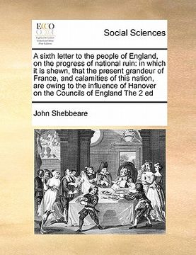 portada a sixth letter to the people of england, on the progress of national ruin: in which it is shewn, that the present grandeur of france, and calamities (en Inglés)