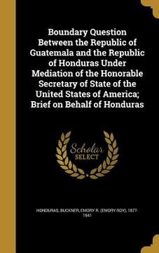 portada Boundary Question Between the Republic of Guatemala and the Republic of Honduras Under Mediation of the Honorable Secretary of State of the United Sta (in English)