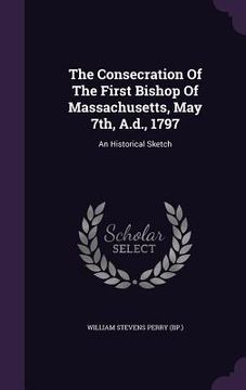 portada The Consecration Of The First Bishop Of Massachusetts, May 7th, A.d., 1797: An Historical Sketch (en Inglés)