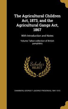 portada The Agricultural Children Act, 1873, and the Agricultural Gangs Act, 1867: With Introduction and Notes; Volume Talbot collection of British pamphlets (en Inglés)