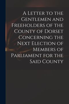 portada A Letter to the Gentlemen and Freeholders of the County of Dorset Concerning the Next Election of Members of Parliament for the Said County