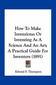 portada how to make inventions: or inventing as a science and an art; a practical guide for inventors (1891)