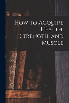 portada How to Acquire Health, Strength, and Muscle [microform] (en Inglés)