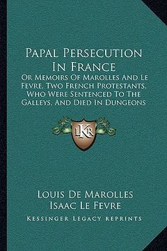 portada papal persecution in france: or memoirs of marolles and le fevre, two french protestants, who were sentenced to the galleys, and died in dungeons a (en Inglés)