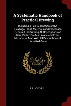 portada A Systematic Handbook of Practical Brewing: Including a Full Description of the Buildings, Plant, Materials and Processes Required for Brewing All Des (in English)
