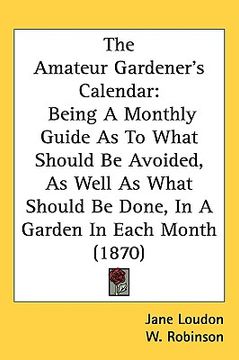 portada the amateur gardener's calendar: being a monthly guide as to what should be avoided, as well as what should be done, in a garden in each month (1870) (en Inglés)