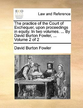 portada the practice of the court of exchequer, upon proceedings in equity. in two volumes. ... by david burton fowler, ... volume 2 of 2 (en Inglés)