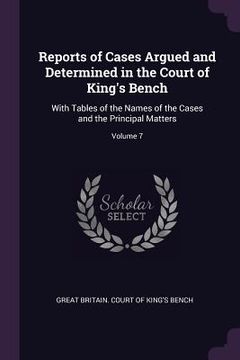 portada Reports of Cases Argued and Determined in the Court of King's Bench: With Tables of the Names of the Cases and the Principal Matters; Volume 7 (en Inglés)