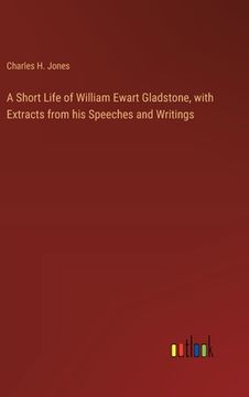portada A Short Life of William Ewart Gladstone, with Extracts from his Speeches and Writings (en Inglés)