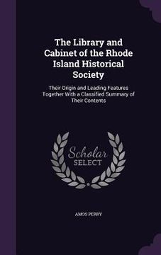 portada The Library and Cabinet of the Rhode Island Historical Society: Their Origin and Leading Features Together With a Classified Summary of Their Contents (en Inglés)