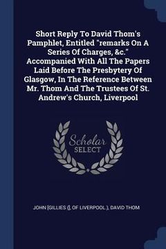 portada Short Reply To David Thom's Pamphlet, Entitled "remarks On A Series Of Charges, &c." Accompanied With All The Papers Laid Before The Presbytery Of Gla (in English)