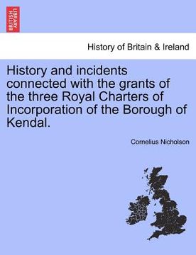 portada history and incidents connected with the grants of the three royal charters of incorporation of the borough of kendal. (en Inglés)