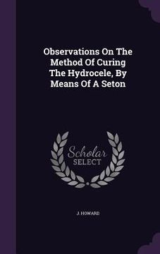 portada Observations On The Method Of Curing The Hydrocele, By Means Of A Seton (en Inglés)