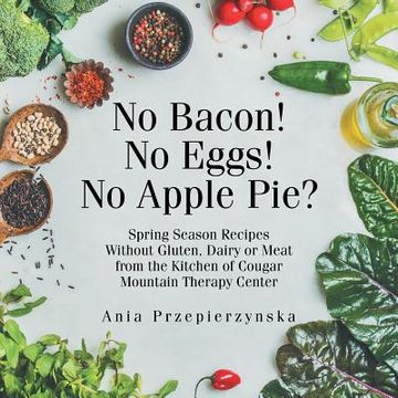 portada No Bacon! No Eggs! No Apple Pie?: Spring Season Recipes Without Gluten, Dairy or Meat from the Kitchen of Cougar Mountain Therapy Center (in English)