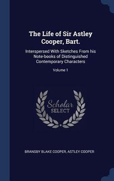 portada The Life of Sir Astley Cooper, Bart.: Interspersed With Sketches From his Note-books of Distinguished Contemporary Characters; Volume 1