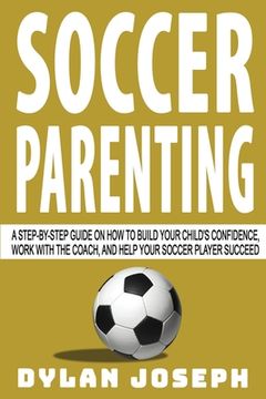 portada Soccer Parenting: A Step-by-Step Guide on How to Build Your Child's Confidence, Work with the Coach, and Help Your Soccer Player Succeed 