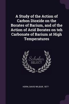 portada A Study of the Action of Carbon Dioxide on the Borates of Barium, and of the Action of Acid Borates on teh Carbonate of Barium at High Temperatures