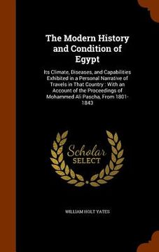 portada The Modern History and Condition of Egypt: Its Climate, Diseases, and Capabilities Exhibited in a Personal Narrative of Travels in That Country: With (en Inglés)
