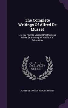 portada The Complete Writings Of Alfred De Musset: Life [by Paul De Musset] Posthumous Works [tr. By Mary W. Artois, F.a. Schnneider