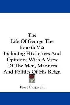 portada the life of george the fourth v2: including his letters and opinions with a view of the men, manners and politics of his reign (en Inglés)
