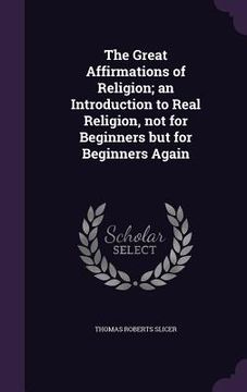 portada The Great Affirmations of Religion; an Introduction to Real Religion, not for Beginners but for Beginners Again
