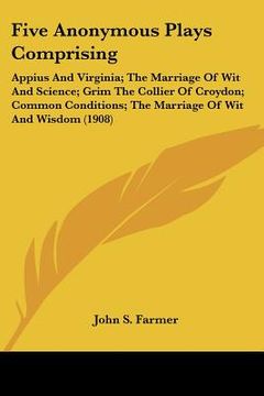 portada five anonymous plays comprising: appius and virginia; the marriage of wit and science; grim the collier of croydon; common conditions; the marriage of (en Inglés)