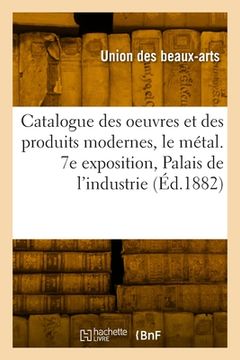 portada Catalogue des oeuvres et des produits modernes, le métal. 7e exposition, Palais de l'industrie (en Francés)