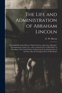 portada The Life and Administration of Abraham Lincoln: Presenting His Early History, Political Career, Speeches, Messages, Proclamations, Letters, Etc., With (en Inglés)