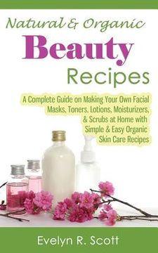 portada Natural & Organic Beauty Recipes - A Complete Guide on Making Your Own Facial Masks, Toners, Lotions, Moisturizers, & Scrubs at Home with Simple & Eas