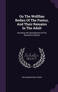portada On The Wolffian Bodies Of The Foetus, And Their Remains In The Adult: Including The Development Of The Generative System (en Inglés)