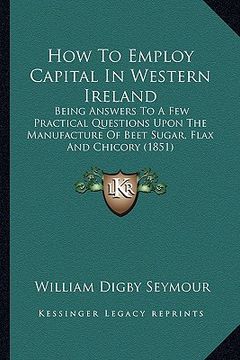 portada how to employ capital in western ireland: being answers to a few practical questions upon the manufacture of beet sugar, flax and chicory (1851) (en Inglés)