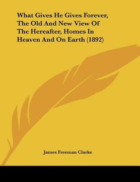 portada what gives he gives forever, the old and new view of the hereafter, homes in heaven and on earth (1892) (en Inglés)