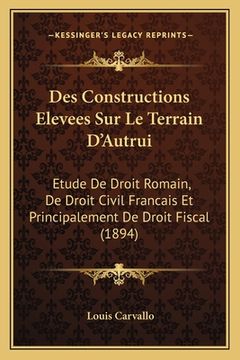 portada Des Constructions Elevees Sur Le Terrain D'Autrui: Etude De Droit Romain, De Droit Civil Francais Et Principalement De Droit Fiscal (1894) (en Francés)