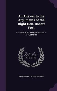 portada An Answer to the Arguments of the Right Hon. Robert Peel: In Favour of Further Concessions to the Catholics (en Inglés)