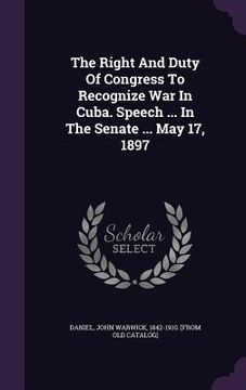 portada The Right And Duty Of Congress To Recognize War In Cuba. Speech ... In The Senate ... May 17, 1897 (en Inglés)